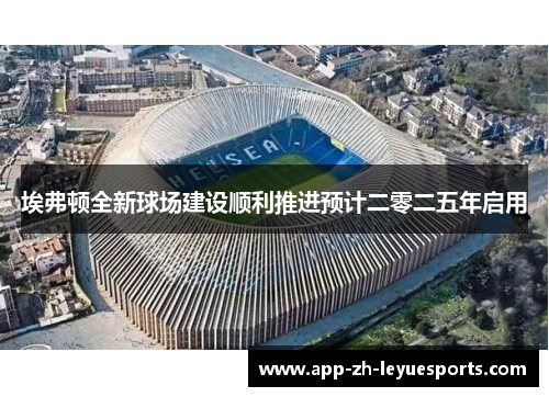 埃弗顿全新球场建设顺利推进预计二零二五年启用