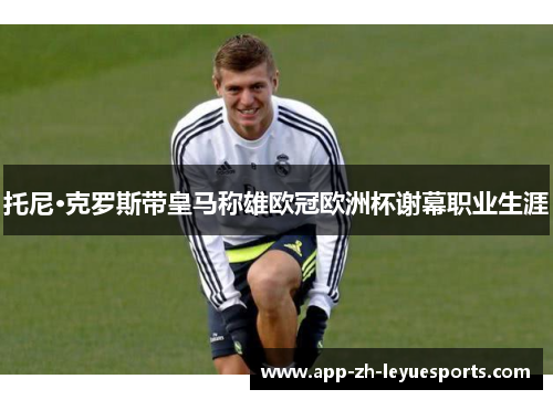 托尼·克罗斯带皇马称雄欧冠欧洲杯谢幕职业生涯