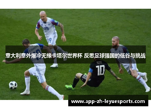 意大利意外爆冷无缘卡塔尔世界杯 反思足球强国的低谷与挑战