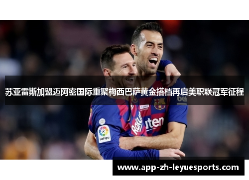 苏亚雷斯加盟迈阿密国际重聚梅西巴萨黄金搭档再启美职联冠军征程