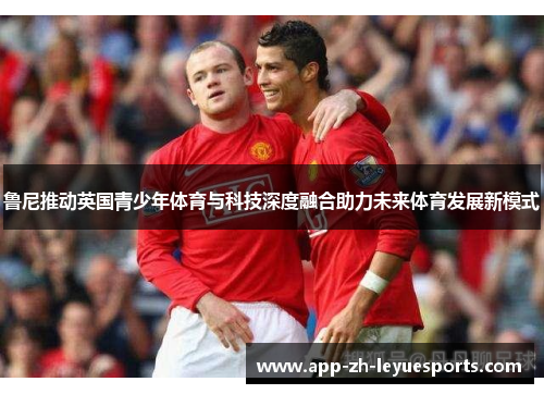 鲁尼推动英国青少年体育与科技深度融合助力未来体育发展新模式